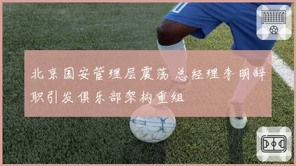 北京国安管理层震荡 总经理李明辞职引发俱乐部架构重组
