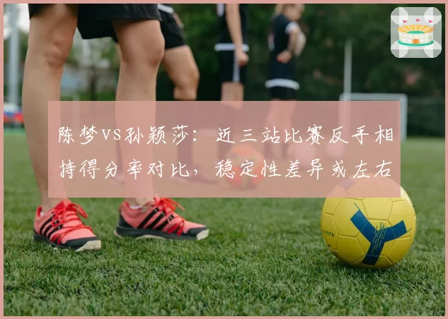 陈梦vs孙颖莎:近三站比赛反手相持得分率对比,稳定性差异或左右女单冠军归属