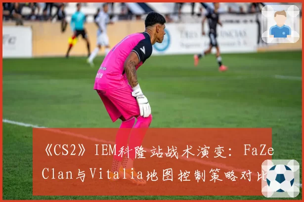 《CS2》IEM科隆站战术演变:FaZe Clan与Vitalia地图控制策略对比