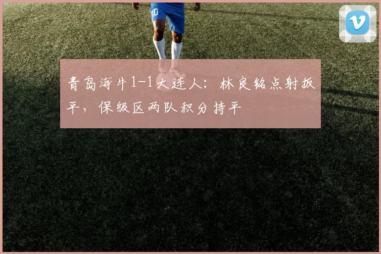 青岛海牛1-1大连人:林良铭点射扳平,保级区两队积分持平