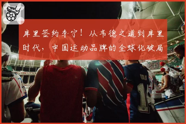 库里签约李宁!从韦德之道到库里时代,中国运动品牌的全球化破局