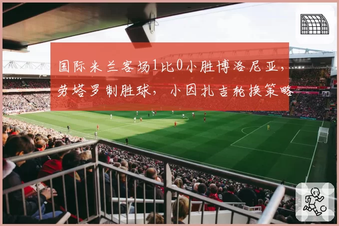 国际米兰客场1比0小胜博洛尼亚,劳塔罗制胜球,小因扎吉轮换策略是否过于冒险?