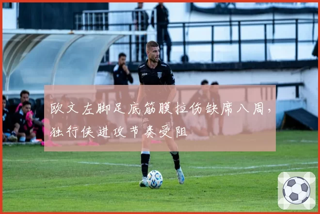 欧文左脚足底筋膜拉伤缺席八周,独行侠进攻节奏受阻