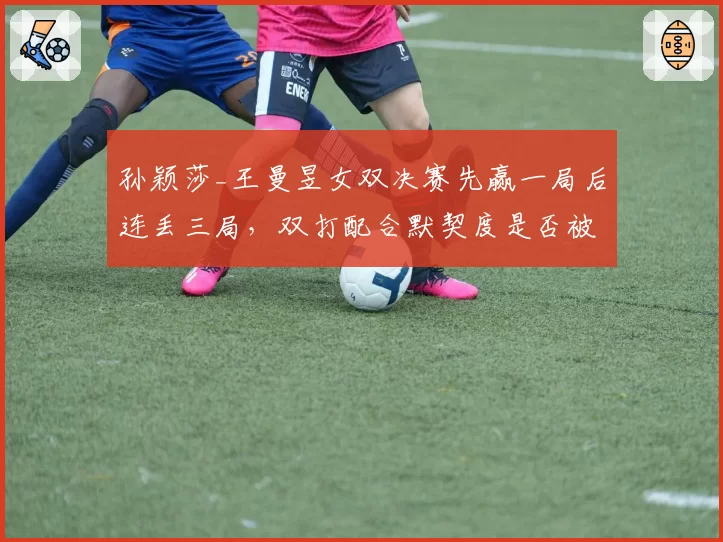 孙颖莎_王曼昱女双决赛先赢一局后连丢三局,双打配合默契度是否被高估?