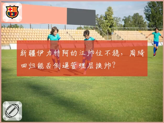 新疆伊力特阿的江帅位不稳,周琦回归能否倒逼管理层换帅?