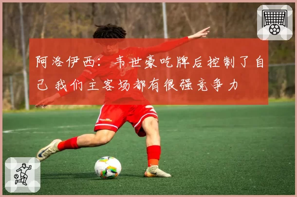 阿洛伊西:韦世豪吃牌后控制了自己 我们主客场都有很强竞争力