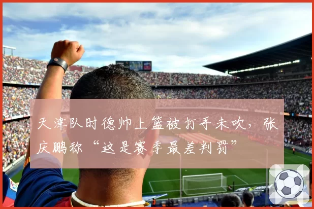 天津队时德帅上篮被打手未吹,张庆鹏称“这是赛季最差判罚”