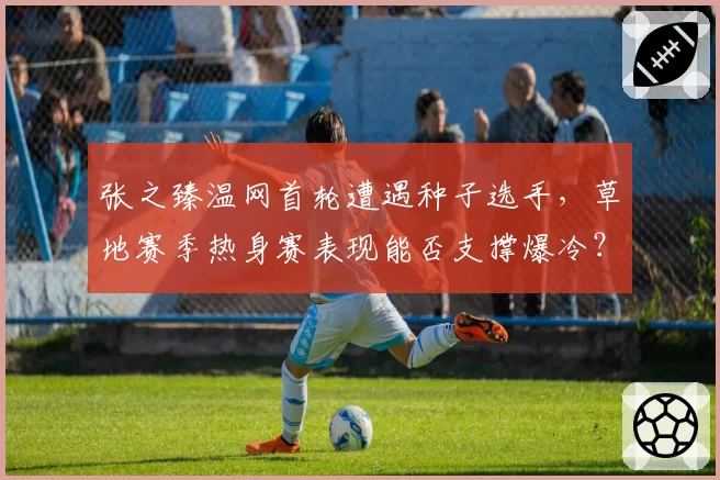 张之臻温网首轮遭遇种子选手，草地赛季热身赛表现能否支撑爆冷？