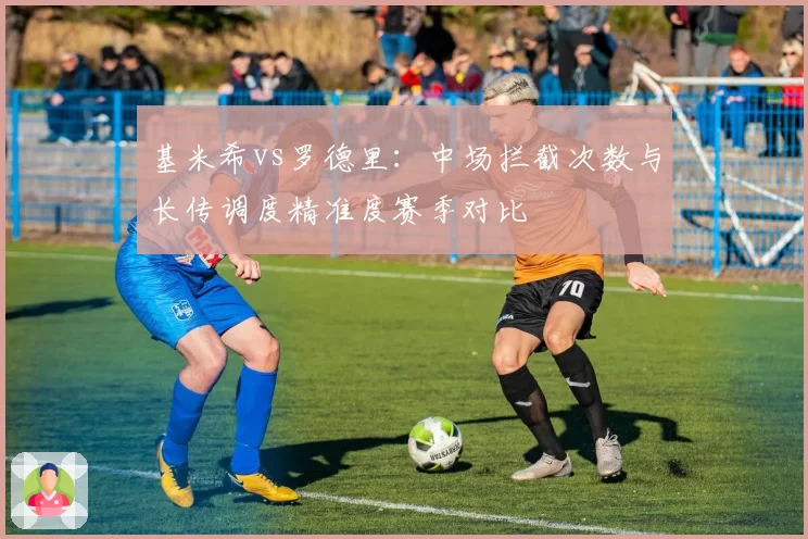 基米希vs罗德里:中场拦截次数与长传调度精准度赛季对比