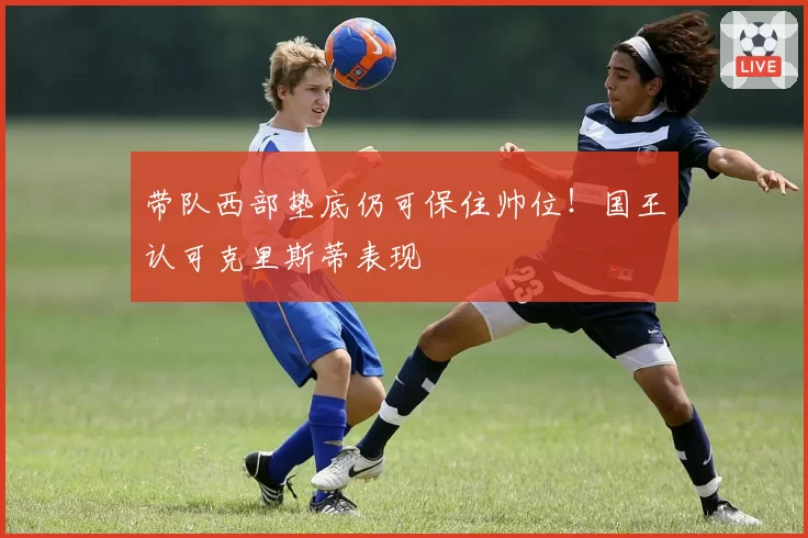 带队西部垫底仍可保住帅位！国王认可克里斯蒂表现