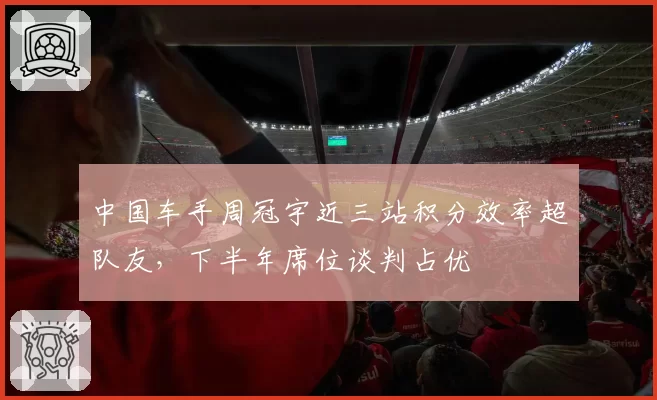 中国车手周冠宇近三站积分效率超队友，下半年席位谈判占优