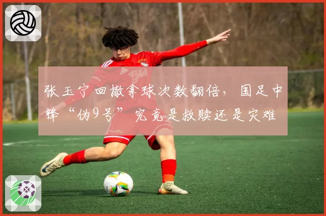 张玉宁回撤拿球次数翻倍,国足中锋“伪9号”究竟是救赎还是灾难
