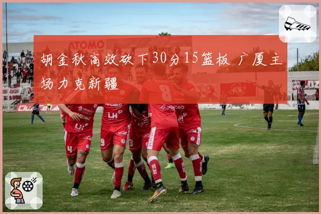 胡金秋高效砍下30分15篮板 广厦主场力克新疆