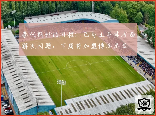 泰代斯科的日程：已与土耳其方面解决问题，下周将加盟博洛尼亚