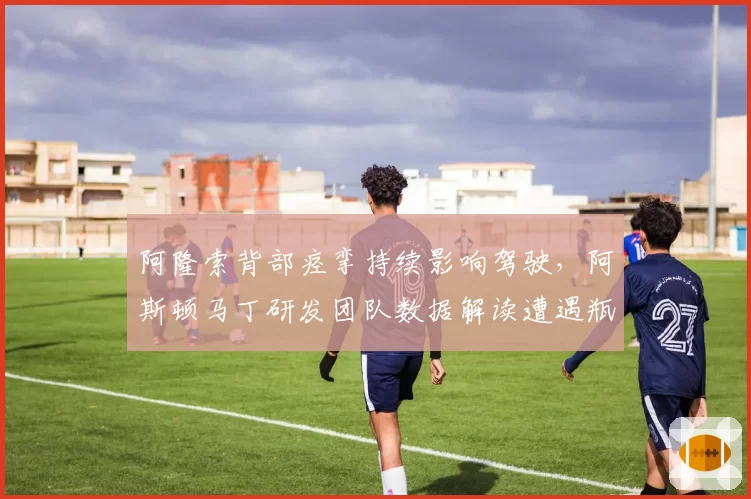 阿隆索背部痉挛持续影响驾驶，阿斯顿马丁研发团队数据解读遭遇瓶颈？