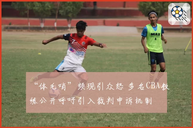 “体毛哨”频现引众怒 多名CBA教练公开呼吁引入裁判申诉机制