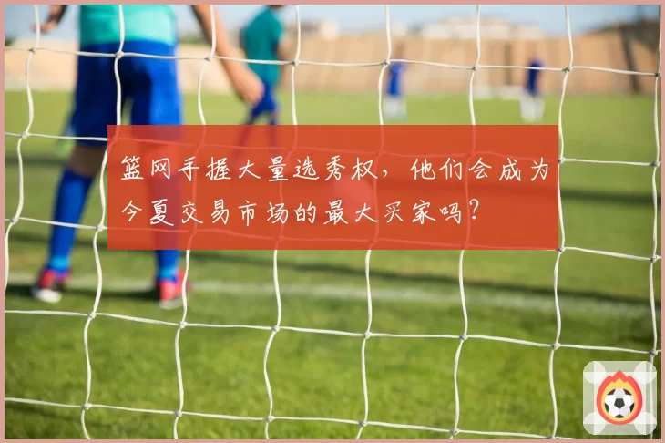 篮网手握大量选秀权,他们会成为今夏交易市场的最大买家吗?