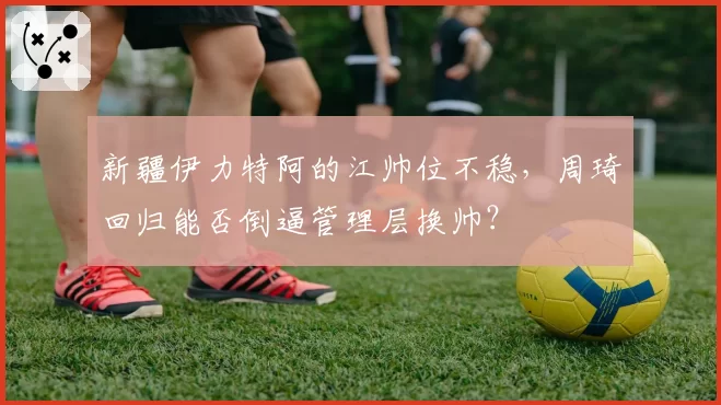 新疆伊力特阿的江帅位不稳,周琦回归能否倒逼管理层换帅?