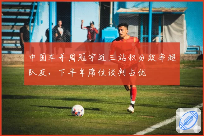 中国车手周冠宇近三站积分效率超队友，下半年席位谈判占优