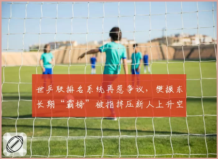 世乒联排名系统再惹争议，樊振东长期“霸榜”被指挤压新人上升空间
