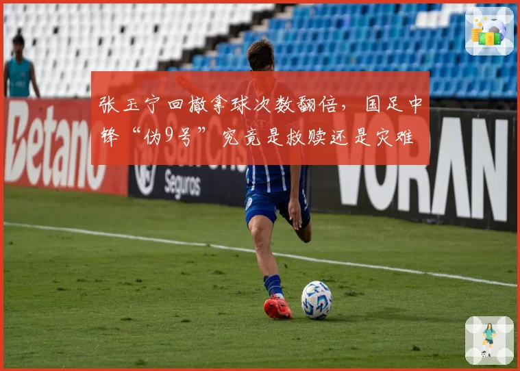 张玉宁回撤拿球次数翻倍,国足中锋“伪9号”究竟是救赎还是灾难
