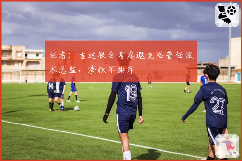记者:吉达联合考虑邀克洛普任技术总监,渣叔不排斥