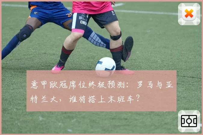 意甲欧冠席位终极预测：罗马与亚特兰大，谁将搭上末班车？