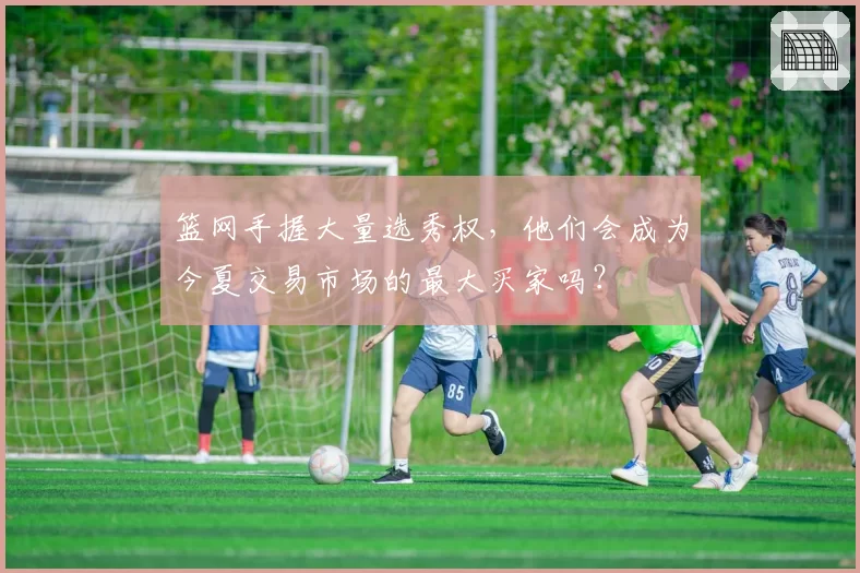 篮网手握大量选秀权,他们会成为今夏交易市场的最大买家吗?