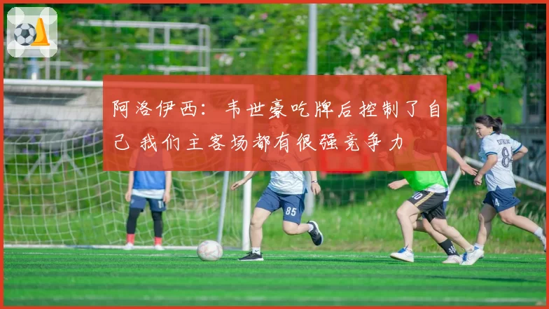 阿洛伊西:韦世豪吃牌后控制了自己 我们主客场都有很强竞争力