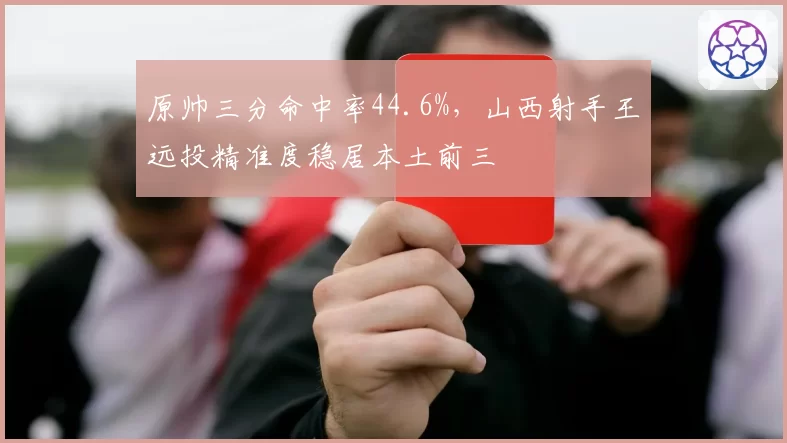 原帅三分命中率44.6%,山西射手王远投精准度稳居本土前三