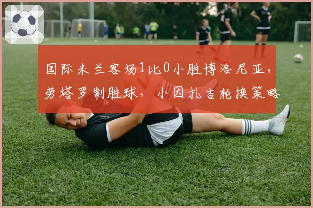 国际米兰客场1比0小胜博洛尼亚,劳塔罗制胜球,小因扎吉轮换策略是否过于冒险?