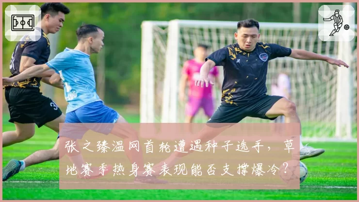 张之臻温网首轮遭遇种子选手，草地赛季热身赛表现能否支撑爆冷？