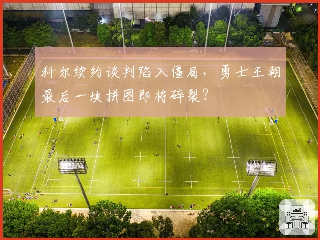 科尔续约谈判陷入僵局,勇士王朝最后一块拼图即将碎裂?