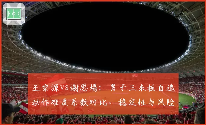 王宗源vs谢思埸:男子三米板自选动作难度系数对比,稳定性与风险平衡成焦点