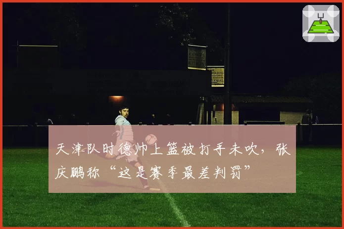 天津队时德帅上篮被打手未吹,张庆鹏称“这是赛季最差判罚”