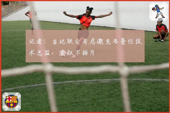 记者:吉达联合考虑邀克洛普任技术总监,渣叔不排斥