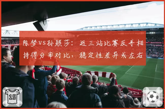 陈梦vs孙颖莎:近三站比赛反手相持得分率对比,稳定性差异或左右女单冠军归属
