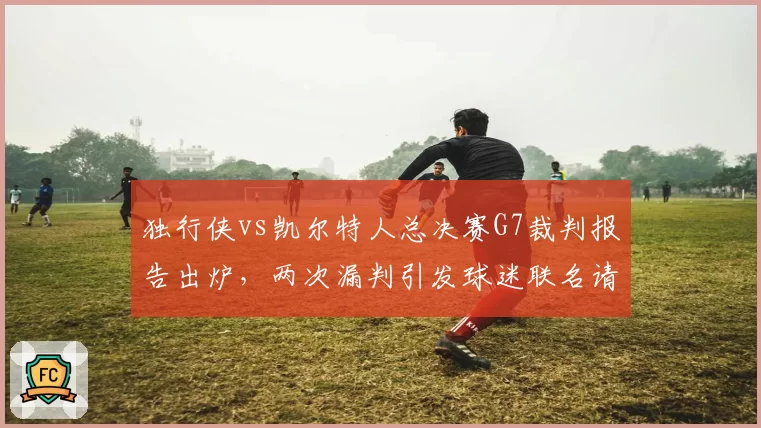 独行侠vs凯尔特人总决赛G7裁判报告出炉，两次漏判引发球迷联名请愿重赛