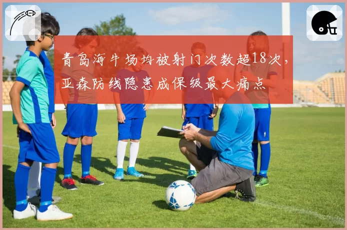 青岛海牛场均被射门次数超18次,亚森防线隐患成保级最大痛点