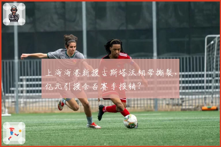 上海海港新援古斯塔沃韧带撕裂,亿元引援会否赛季报销?