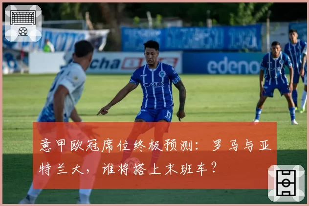 意甲欧冠席位终极预测：罗马与亚特兰大，谁将搭上末班车？