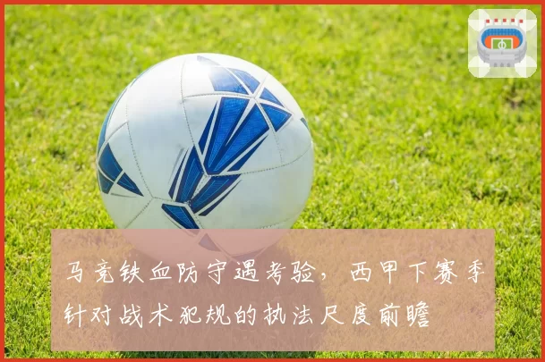 马竞铁血防守遇考验,西甲下赛季针对战术犯规的执法尺度前瞻